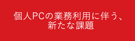 個人PCの業務利用に伴う、新たな課題