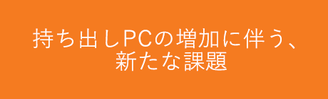 持ち出しPCの増加に伴う、新たな課題