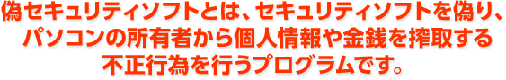 偽セキュリティソフトとは、セキュリティソフトを偽り、パソコンの所有者から個人情報や金銭を搾取する不正行為を行うプログラムです。