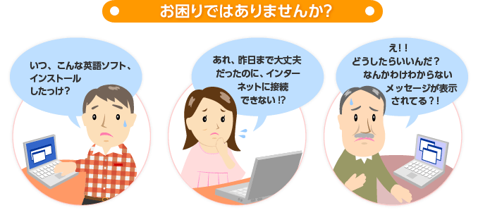 こんなことでお困りではありませんか？ ・インストールした覚えがないソフトがある ・突然インターネットにつながらなくなった ・意味不明なメッセージが表示される