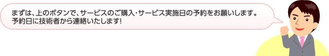 まずは、上のボタンで、サービスをご購入・サービス実施日の予約をお願いします。予約日に技術者から連絡いたします！