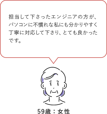 担当して下さったエンジニアの方が、パソコンに不慣れな私にも分かりやすく丁寧に対応してくださり、とても良かったです。