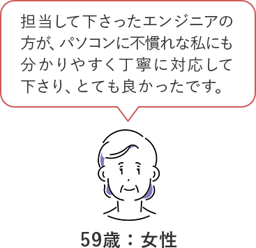 担当して下さったエンジニアの方が、パソコンに不慣れな私にも分かりやすく丁寧に対応してくださり、とても良かったです。