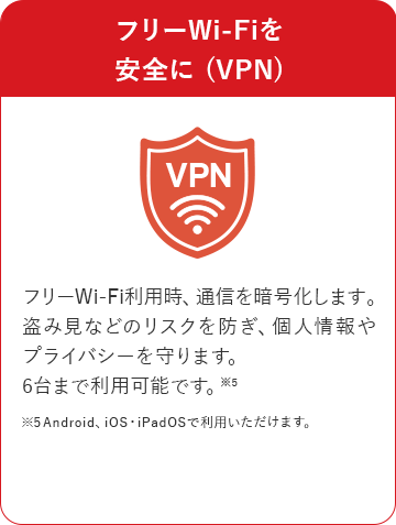フリーWi-Fiを安全に (VPN) フリーWi-Fi利用時、通信を暗号化します。盗み見などのリスクを防ぎ、個人情報やプライバシーを守ります。6台まで利用可能です。※5 ※5Android、iOS・iPadOSで利用いただけます。