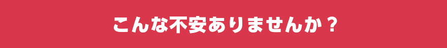 こんな不安ありませんか?