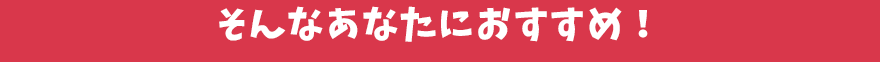 そんなあなたにおすすめ!