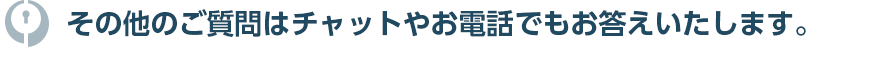その他のご質問はチャットやお電話でもお答えいたします。