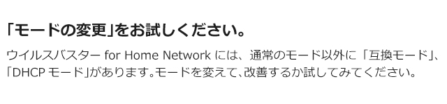 「モードの変更」をお試しください。 ウイルスバスターfor Home Networkには、通常のモード以外に「互換モード」、「DHCPモード」があります。モードを変えて、改善するか試してみてください。