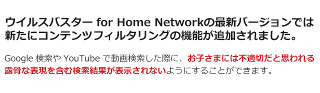 ウイルスバスターfor Home Networkの最新バージョンでは新たにコンテンツフィルタリングの機能が追加されました。 Google検索やYoutubeで動画検索した際に、お子さまには不適切だと思われる露骨な表現を含む検索結果が表示されないようにすることができます。