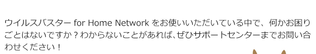 ウイルスバスターfor Home Networkをお使いいただいている中で、何かお困りごとはないですか？わからないことがあれば、ぜひサポートセンターまでお問い合わせください！