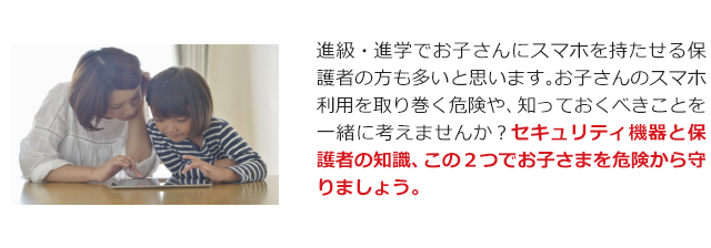 進級・進学でお子さんにスマホを持たせる保護者の方も多いと思います。お子さんのスマホ利用を取り巻く危険や、知っておくべきことを一緒に考えませんか？セキュリティ機器と保護者の知識、この２つでお子さまを危険から守りましょう。