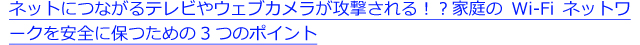 ネットにつながるテレビやウェブカメラが攻撃される！？家庭のWi-Fiネットワークを安全に保つための3つのポイント