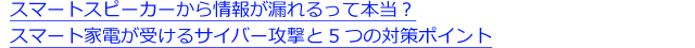 スマートスピーカーから情報が漏れるって本当？スマート家電が受けるサイバー攻撃と5つの対策ポイント