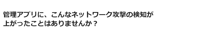 管理アプリに、こんなネットワーク攻撃の検知が上がったことはありませんか？