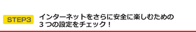 STEP3 インターネットをさらに安全に楽しむための3つの設定をチェック！