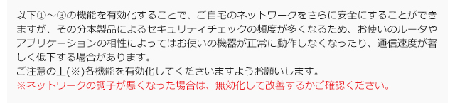 以下①～③の機能を有効化することで、ご自宅のネットワークをさらに安全にすることができますが、その分本製品によるセキュリティチェックの頻度が多くなるため、お使いのルータやアプリケーションの相性によってはお使いの機器が正常に動作しなくなったり、通信速度が著しく低下する場合があります。 ご注意の上(※)各機能を有効化してくださいますようお願いします。 ※ネットワークの調子が悪くなった場合は、無効化して改善するかご確認ください。