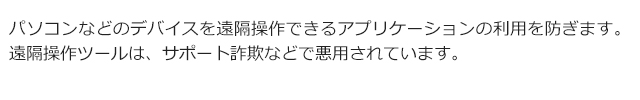 パソコンなどのデバイスを遠隔操作できるアプリケーションの利用を防ぎます。遠隔操作ツールは、サポート詐欺などで悪用されています。
