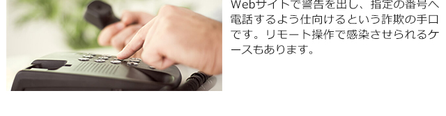 Webサイトで警告を出し、指定の番号へ電話するよう仕向けるという詐欺の手口です。リモート操作で感染させられるケースもあります。