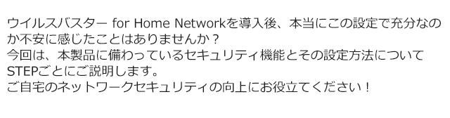 ウイルスバスター for Home Networkを導入後、本当にこの設定で充分なのか不安に感じたことはありませんか？ 今回は、本製品に備わっているセキュリティ機能とその設定方法についてSTEPごとにご説明します。 ご自宅のネットワークセキュリティの向上にお役立てください！