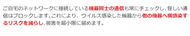 ご自宅のネットワークに接続している機器同士の通信も常にチェックし、怪しい通信はブロックします。これにより、ウイルス感染した機器から他の機器へ横感染するリスクを減らし、被害を最小限に留めます。