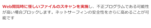 Web閲覧時に怪しいファイルのスキャンを実施し、不正プログラムである可能性が高い場合ブロックします。ネットサーフィンの安全性をさらに高めることが可能です