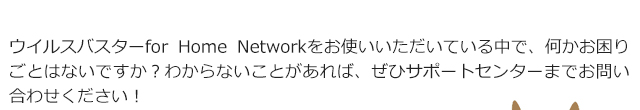 ウイルスバスターfor Home Networkをお使いいただいている中で、何かお困りごとはないですか?わからないことがあれば、ぜひサポートセンターまでお問い合わせください!