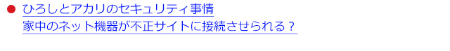 ●ひろしとアカリのセキュリティ事情 家中のネット機器が不正サイトに接続させられる？