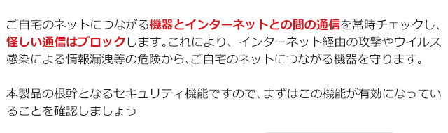 ご自宅のネットにつながる機器とインターネットとの間の通信を常時チェックし、怪しい通信はブロックします。これにより、インターネット経由の攻撃やウイルス感染による情報漏洩等の危険から、ご自宅のネットにつながる機器を守ります。 本製品の根幹となるセキュリティ機能ですので、まずはこの機能が有効になっていることを確認しましょう