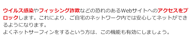 ウイルス感染やフィッシング詐欺などの恐れのあるWebサイトへのアクセスをブロックします。これにより、ご自宅のネットワーク内では安心してネットができるようになります。 よくネットサーフィンをするという方は、この機能も有効にしましょう。