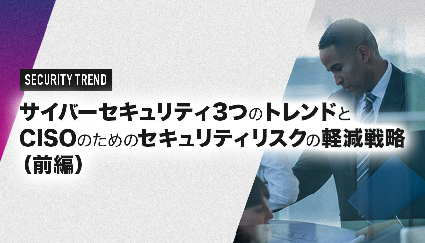 サイバーセキュリティ3つのトレンドとCISOのためのセキュリティリスクの軽減戦略（前編）