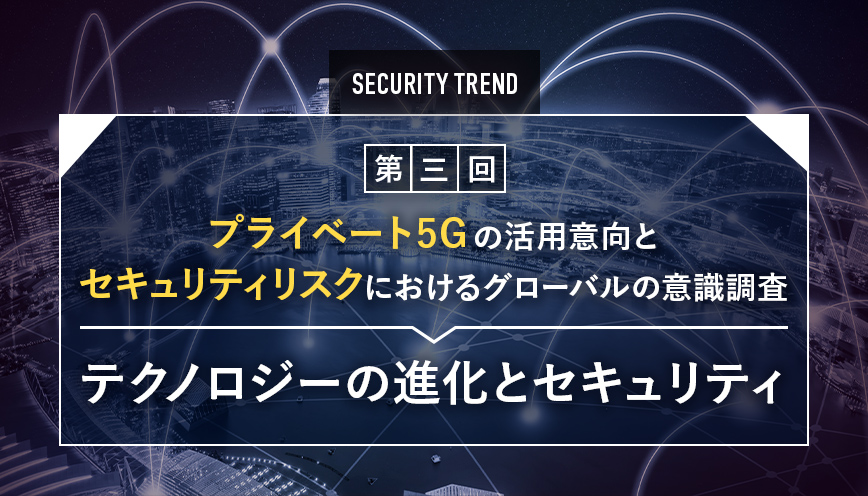 プライベート5Gの活用意向とセキュリティリスクにおけるグローバルの意識調査 第3回 テクノロジーの進化とセキュリティ