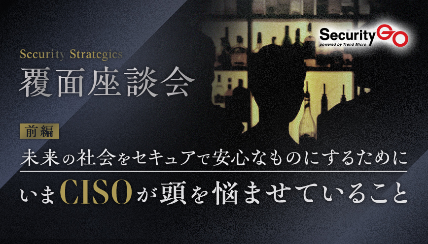 【覆面座談会】未来の社会をセキュアで安心なものにするために、いまCISOが頭を悩ませていること　前編