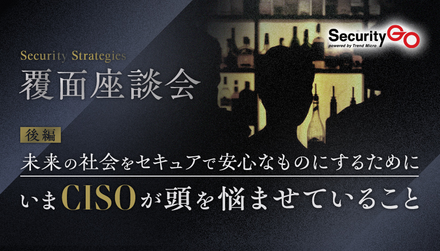 【覆面座談会】未来の社会をセキュアで安心なものにするために、いまCISOが頭を悩ませていること　後編