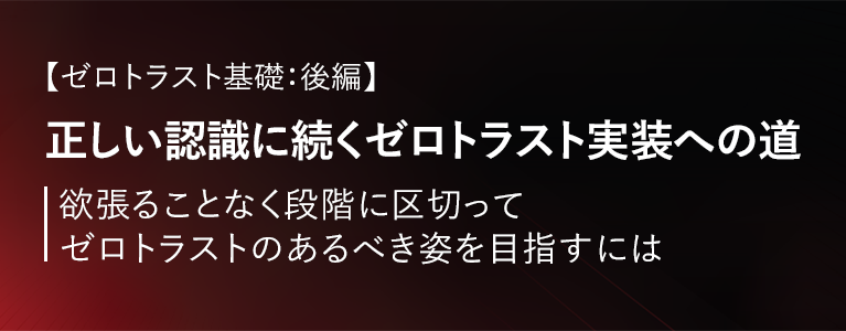 【ゼロトラスト基礎：後編】正しい認識に続くゼロトラスト実装への道～欲張ることなく段階に区切ってゼロトラストのあるべき姿を目指すには～