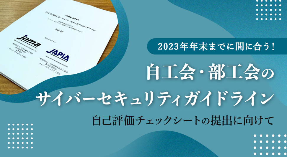 自工会（JAMA）・部工会（JAPIA）のサイバーセキュリティガイドラインの要点は？ ～今からでも間に合う！自己評価チェックシートの23年中の提出に向けて～